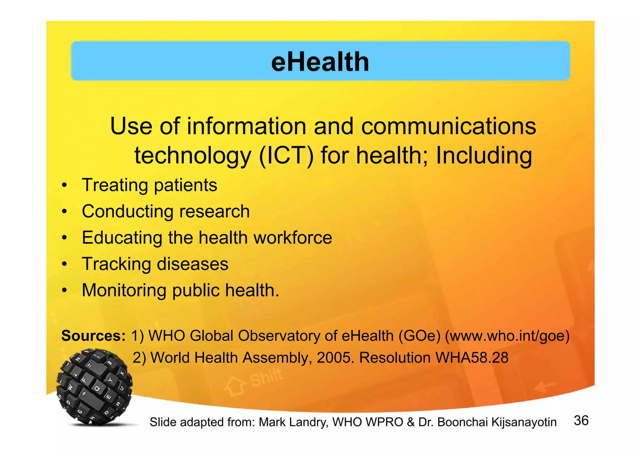 36
Use of information and communications
technology (ICT) for health; Including
• Treating patients
• Conducting research
• Educating the health workforce
• Tracking diseases
• Monitoring public health.
Sources: 1) WHO Global Observatory of eHealth (GOe) (www.who.int/goe)
2) World Health Assembly, 2005. Resolution WHA58.28
Slide adapted from: Mark Landry, WHO WPRO & Dr. Boonchai Kijsanayotin
eHealth
 