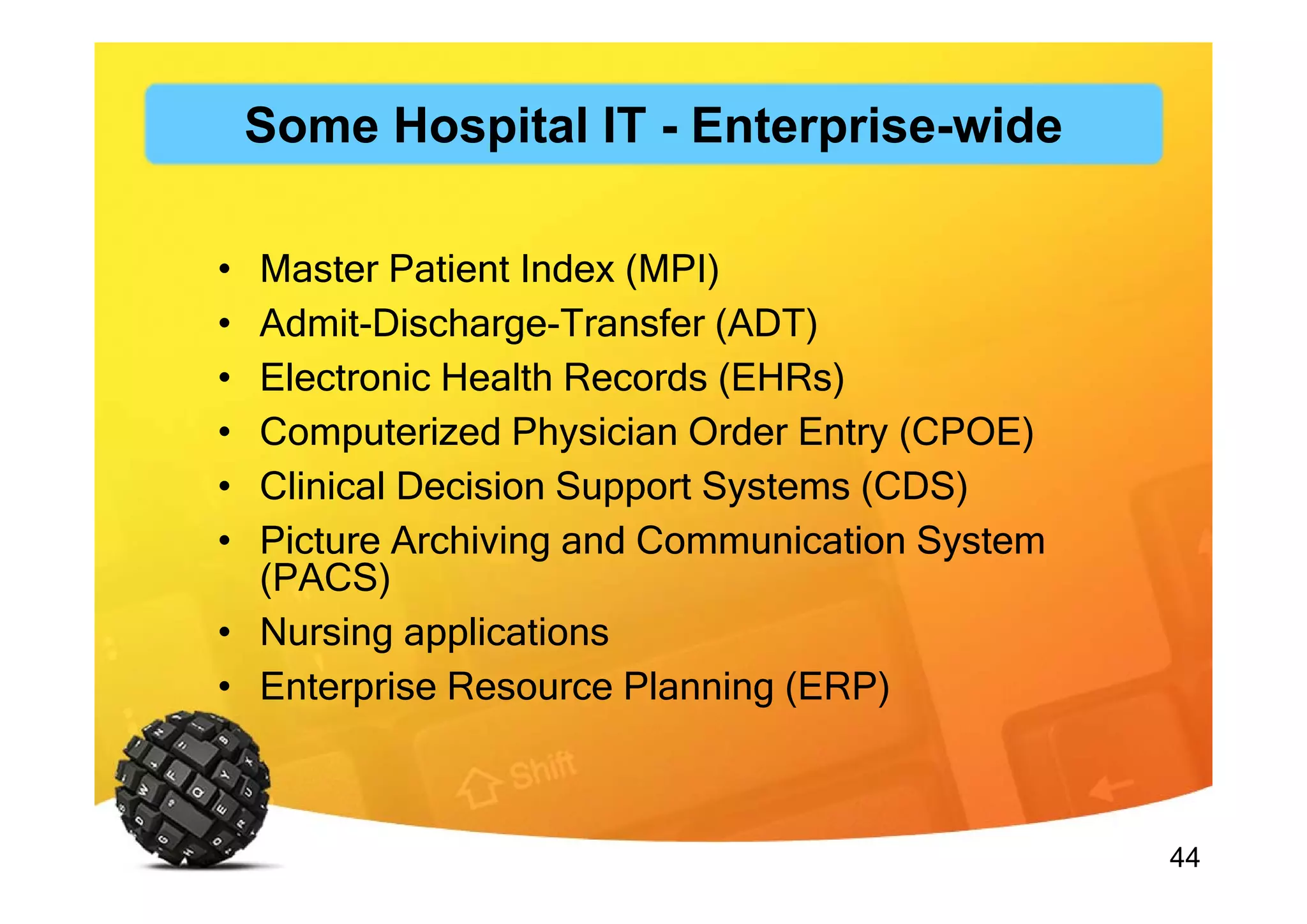 44
• Master Patient Index (MPI)
• Admit-Discharge-Transfer (ADT)
• Electronic Health Records (EHRs)
• Computerized Physician Order Entry (CPOE)
• Clinical Decision Support Systems (CDS)
• Picture Archiving and Communication System
(PACS)
• Nursing applications
• Enterprise Resource Planning (ERP)
Some Hospital IT - Enterprise-wide
 