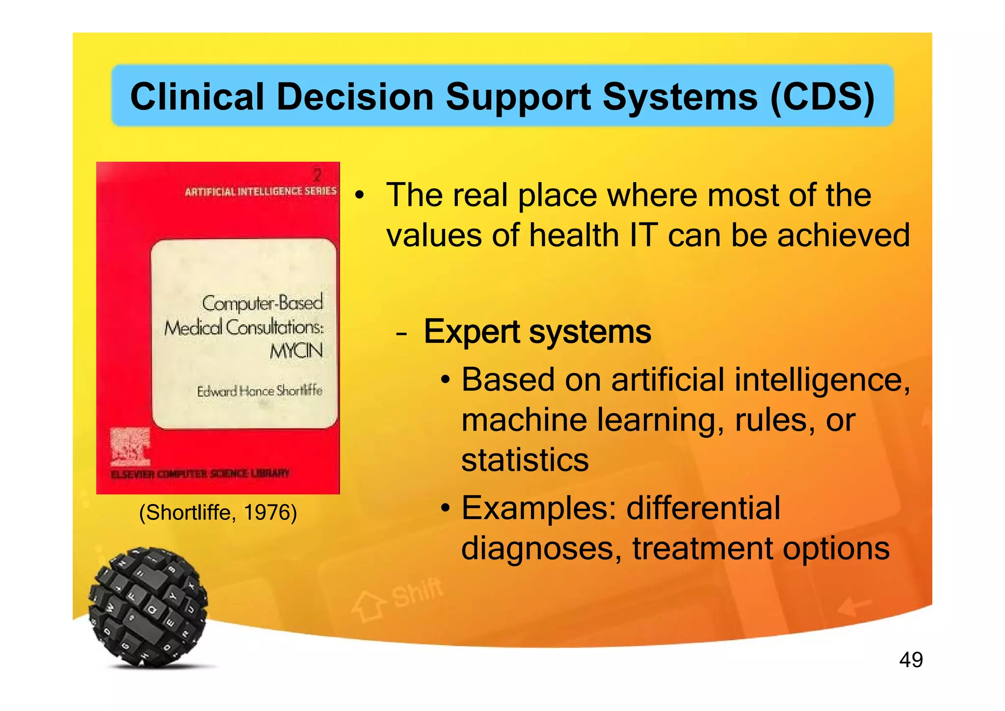 49
• The real place where most of the
values of health IT can be achieved
– Expert systems
• Based on artificial intelligence,
machine learning, rules, or
statistics
• Examples: differential
diagnoses, treatment options
(Shortliffe, 1976)
Clinical Decision Support Systems (CDS)
 