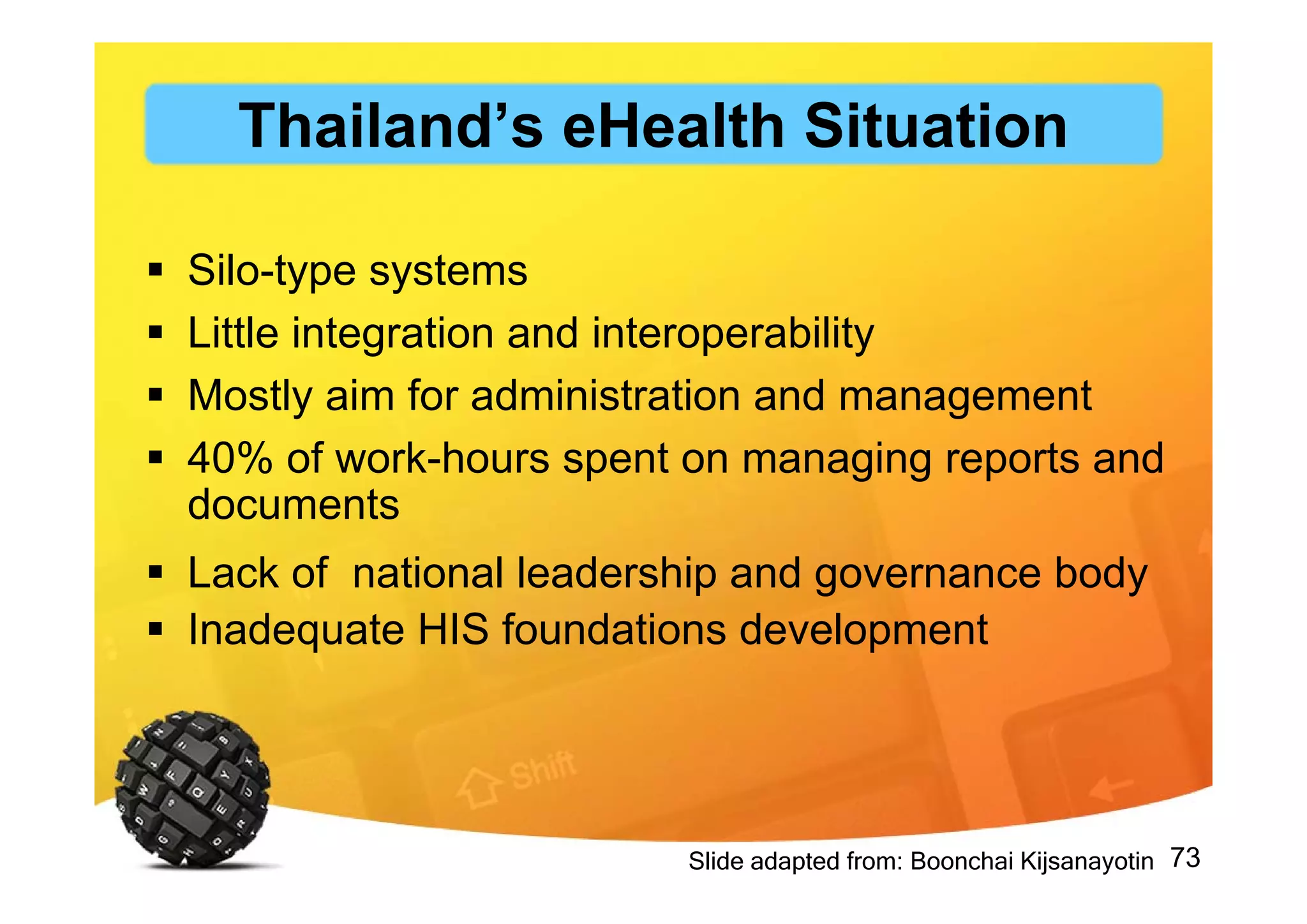 73
 Silo-type systems
 Little integration and interoperability
 Mostly aim for administration and management
 40% of work-hours spent on managing reports and
documents
 Lack of national leadership and governance body
 Inadequate HIS foundations development
Slide adapted from: Boonchai Kijsanayotin
Thailand’s eHealth Situation
 