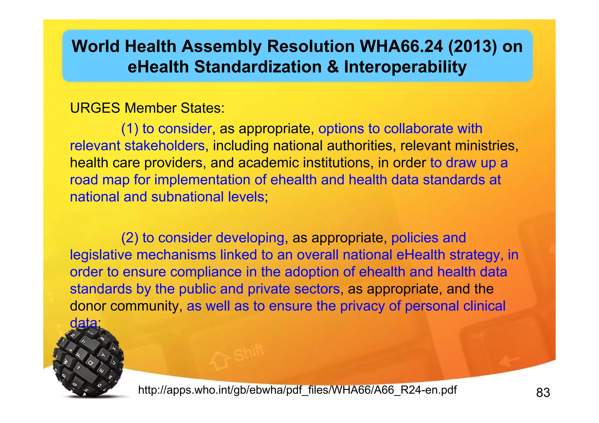 83
URGES Member States:
(1) to consider, as appropriate, options to collaborate with
relevant stakeholders, including national authorities, relevant ministries,
health care providers, and academic institutions, in order to draw up a
road map for implementation of ehealth and health data standards at
national and subnational levels;
(2) to consider developing, as appropriate, policies and
legislative mechanisms linked to an overall national eHealth strategy, in
order to ensure compliance in the adoption of ehealth and health data
standards by the public and private sectors, as appropriate, and the
donor community, as well as to ensure the privacy of personal clinical
data;
http://apps.who.int/gb/ebwha/pdf_files/WHA66/A66_R24-en.pdf
World Health Assembly Resolution WHA66.24 (2013) on
eHealth Standardization & Interoperability
 
