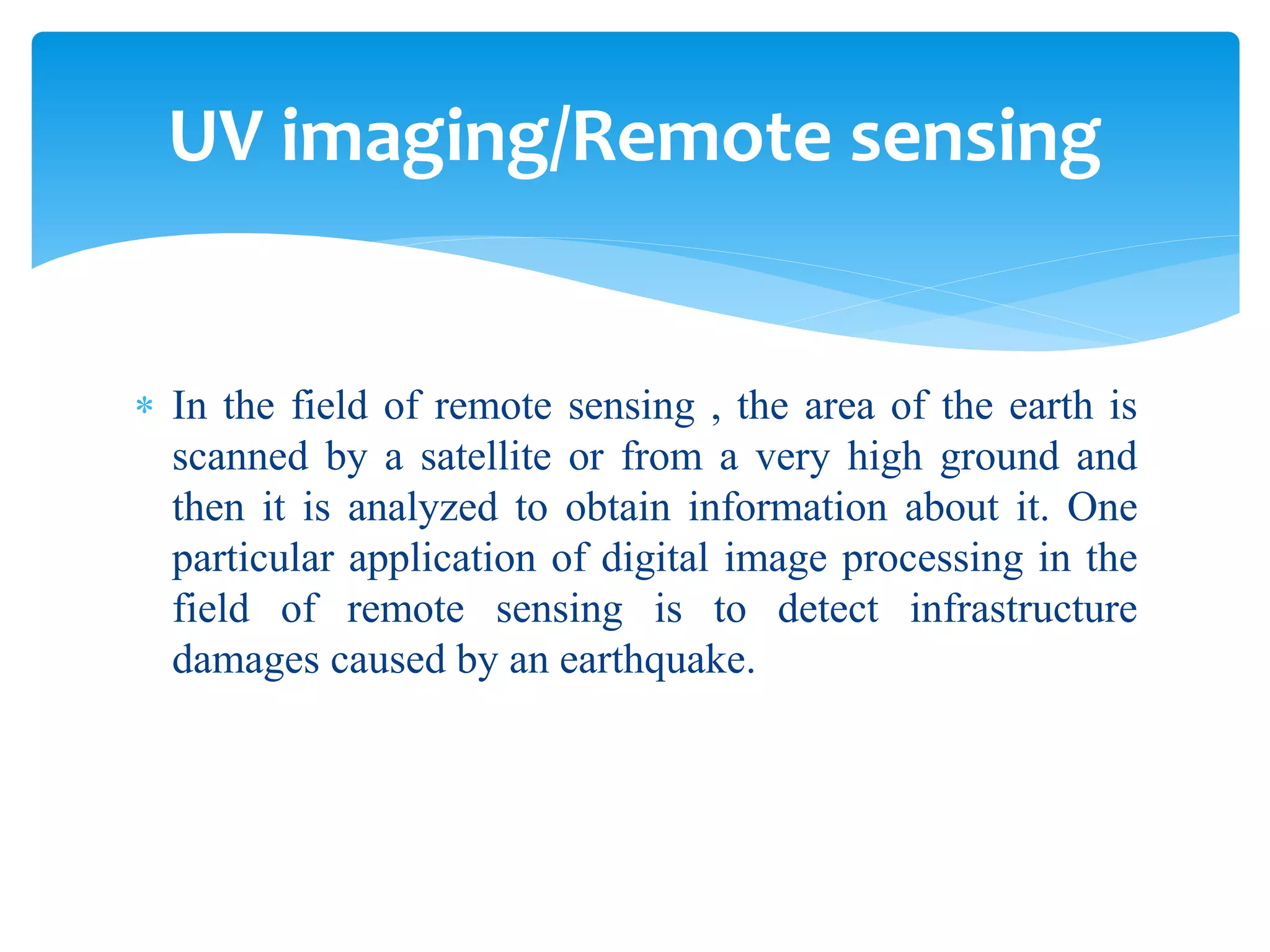  In the field of remote sensing , the area of the earth is
scanned by a satellite or from a very high ground and
then it is analyzed to obtain information about it. One
particular application of digital image processing in the
field of remote sensing is to detect infrastructure
damages caused by an earthquake.
UV imaging/Remote sensing
 