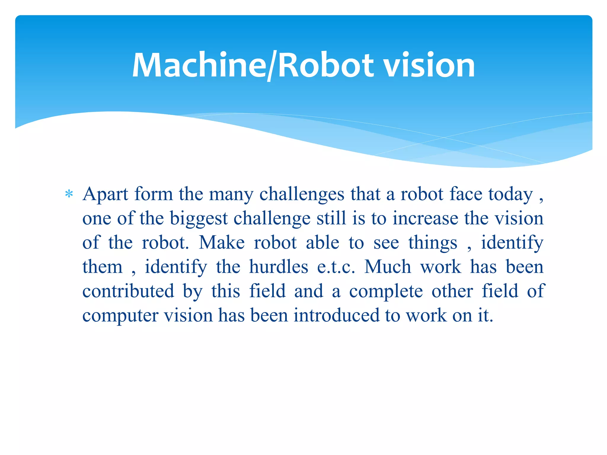  Apart form the many challenges that a robot face today ,
one of the biggest challenge still is to increase the vision
of the robot. Make robot able to see things , identify
them , identify the hurdles e.t.c. Much work has been
contributed by this field and a complete other field of
computer vision has been introduced to work on it.
Machine/Robot vision
 