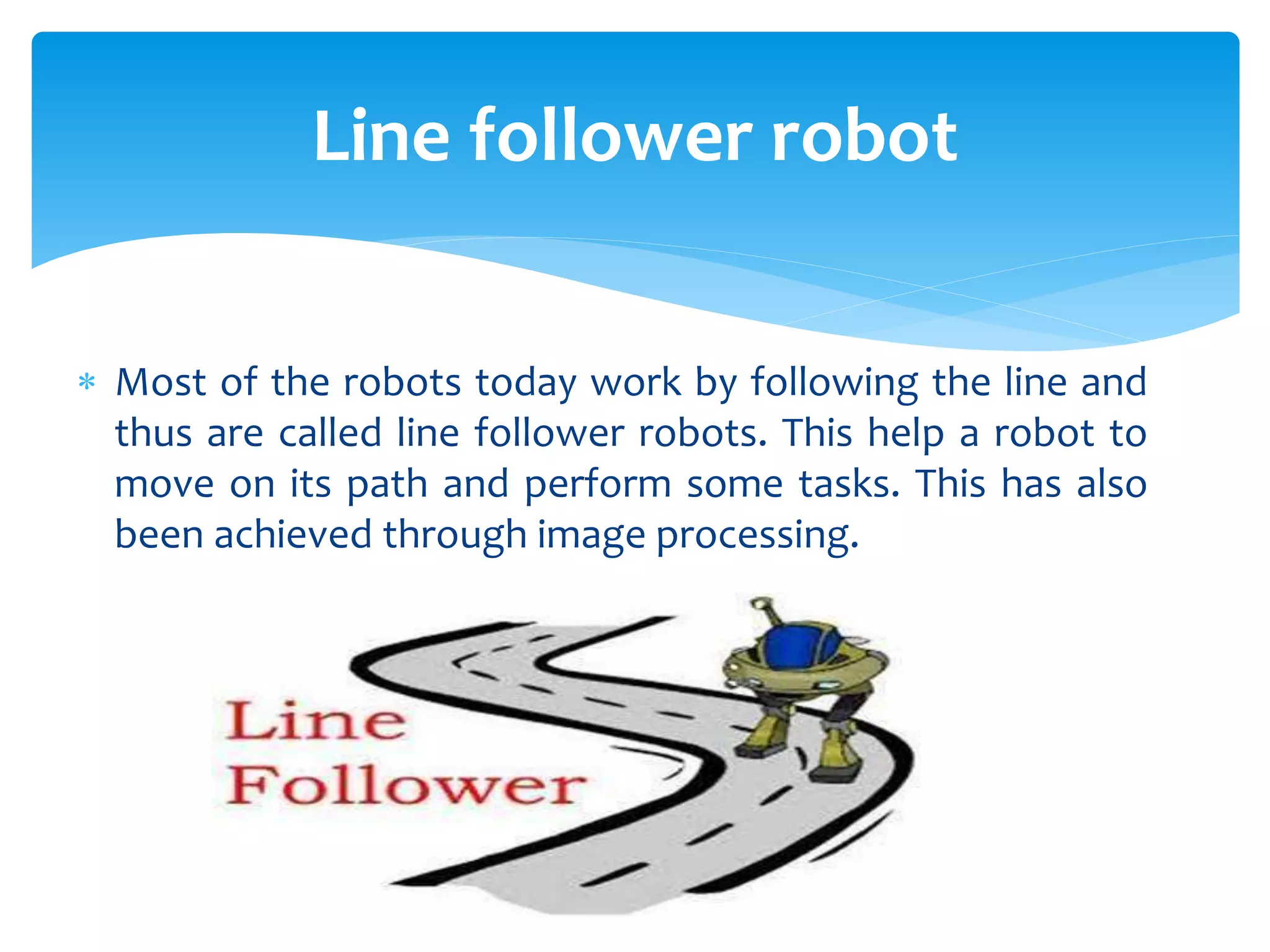  Most of the robots today work by following the line and
thus are called line follower robots. This help a robot to
move on its path and perform some tasks. This has also
been achieved through image processing.
Line follower robot
 