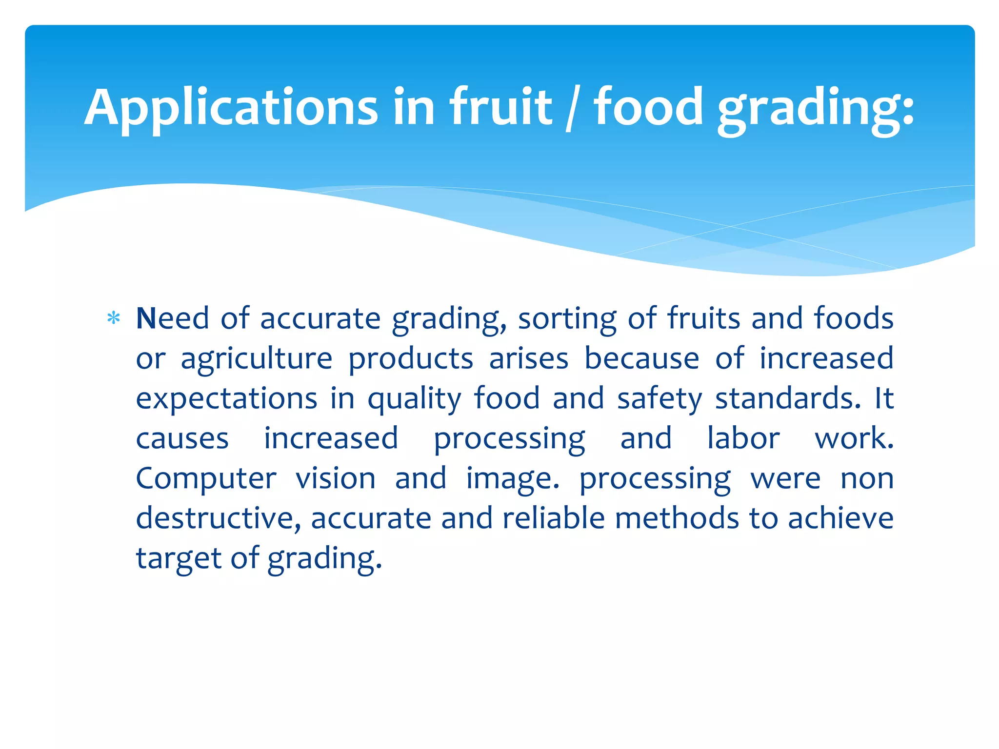  Need of accurate grading, sorting of fruits and foods
or agriculture products arises because of increased
expectations in quality food and safety standards. It
causes increased processing and labor work.
Computer vision and image. processing were non
destructive, accurate and reliable methods to achieve
target of grading.
Applications in fruit / food grading:
 