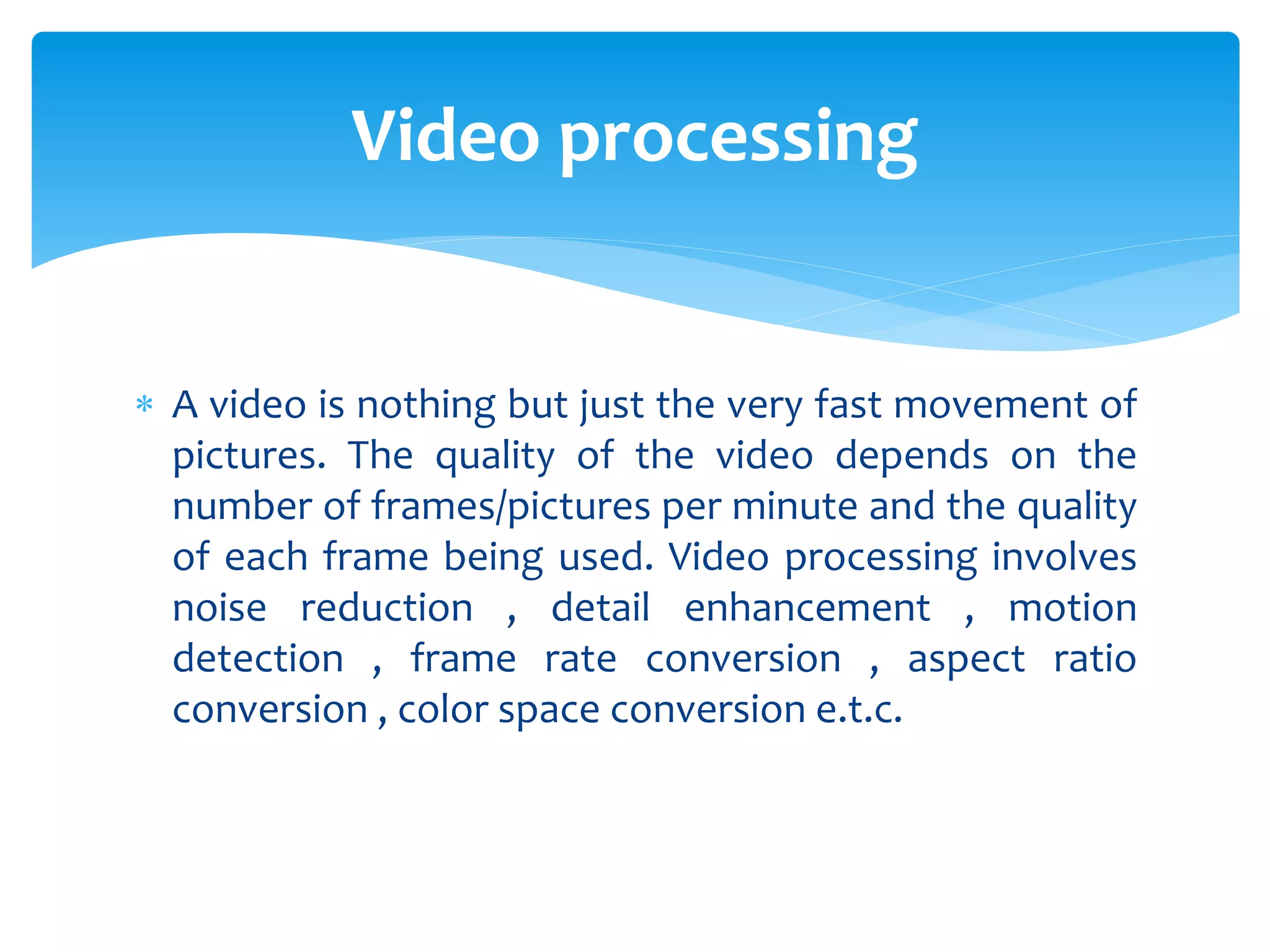  A video is nothing but just the very fast movement of
pictures. The quality of the video depends on the
number of frames/pictures per minute and the quality
of each frame being used. Video processing involves
noise reduction , detail enhancement , motion
detection , frame rate conversion , aspect ratio
conversion , color space conversion e.t.c.
Video processing
 