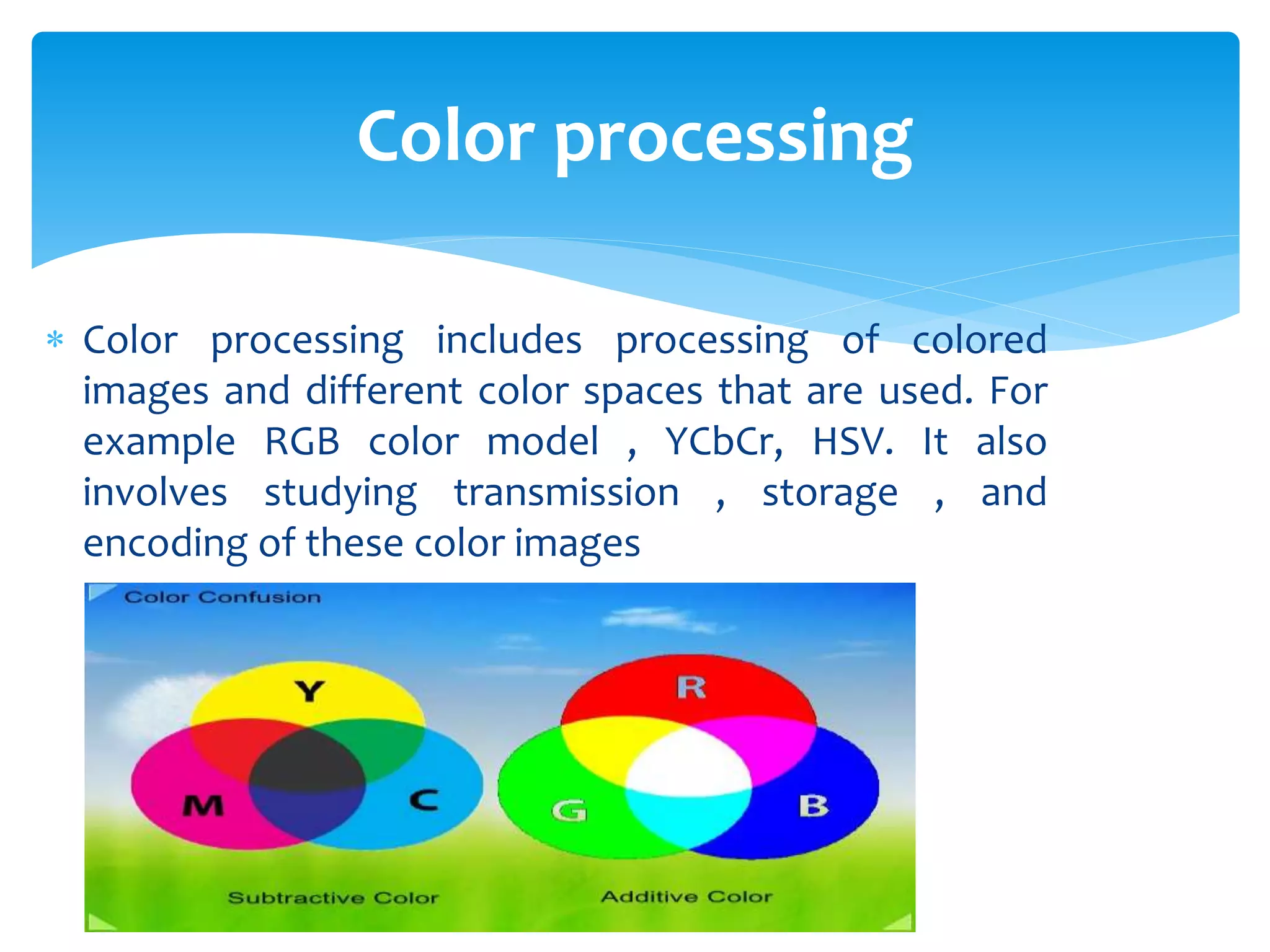  Color processing includes processing of colored
images and different color spaces that are used. For
example RGB color model , YCbCr, HSV. It also
involves studying transmission , storage , and
encoding of these color images
Color processing
 