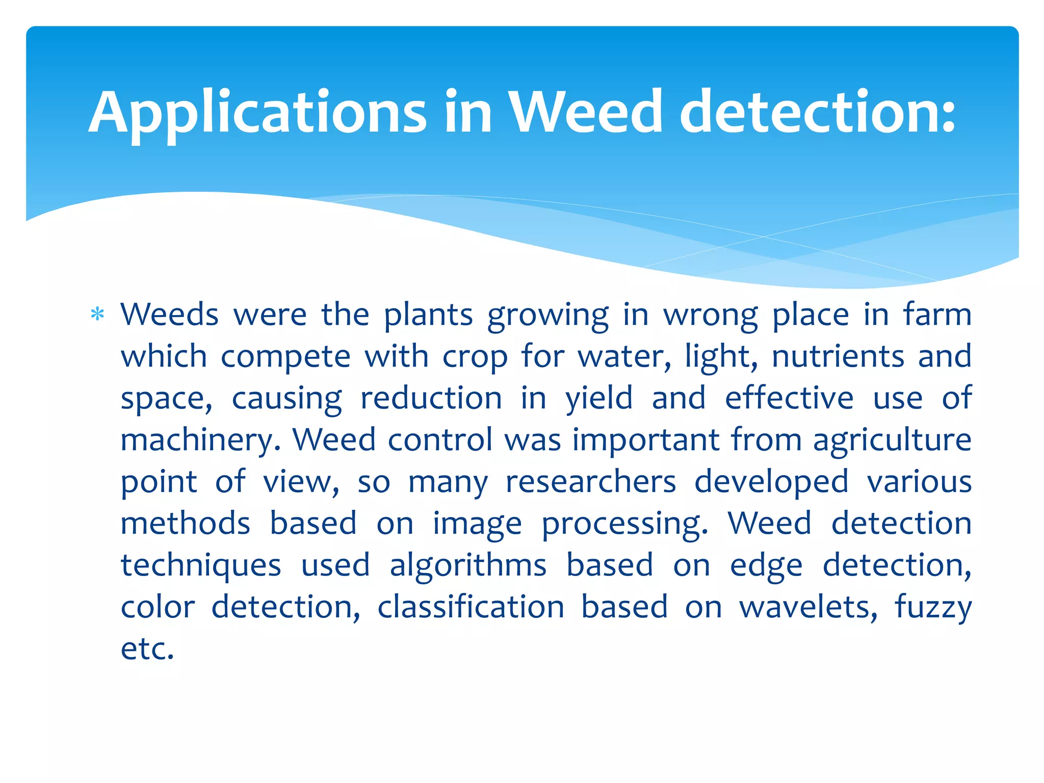  Weeds were the plants growing in wrong place in farm
which compete with crop for water, light, nutrients and
space, causing reduction in yield and effective use of
machinery. Weed control was important from agriculture
point of view, so many researchers developed various
methods based on image processing. Weed detection
techniques used algorithms based on edge detection,
color detection, classification based on wavelets, fuzzy
etc.
Applications in Weed detection:
 