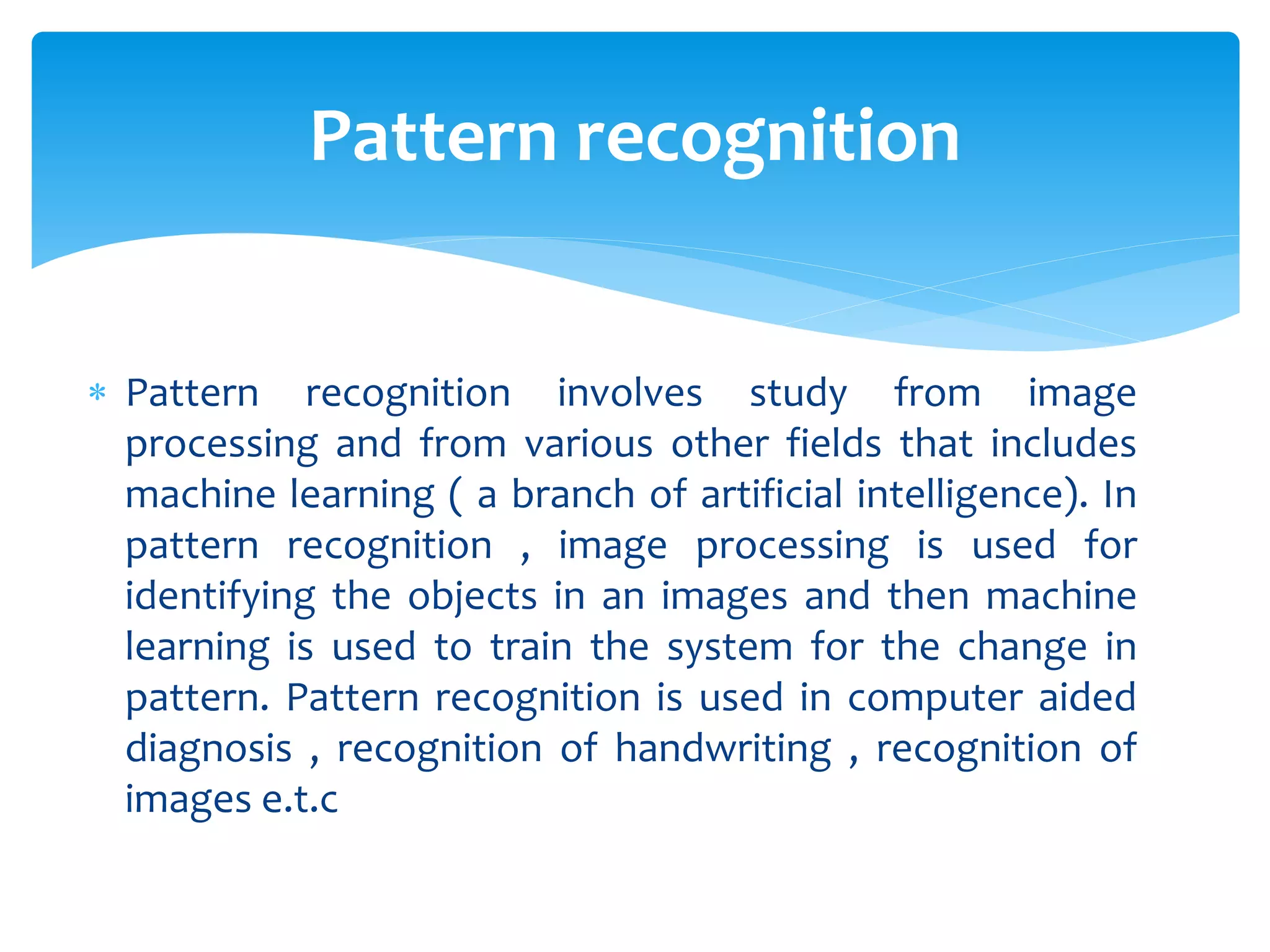  Pattern recognition involves study from image
processing and from various other fields that includes
machine learning ( a branch of artificial intelligence). In
pattern recognition , image processing is used for
identifying the objects in an images and then machine
learning is used to train the system for the change in
pattern. Pattern recognition is used in computer aided
diagnosis , recognition of handwriting , recognition of
images e.t.c
Pattern recognition
 