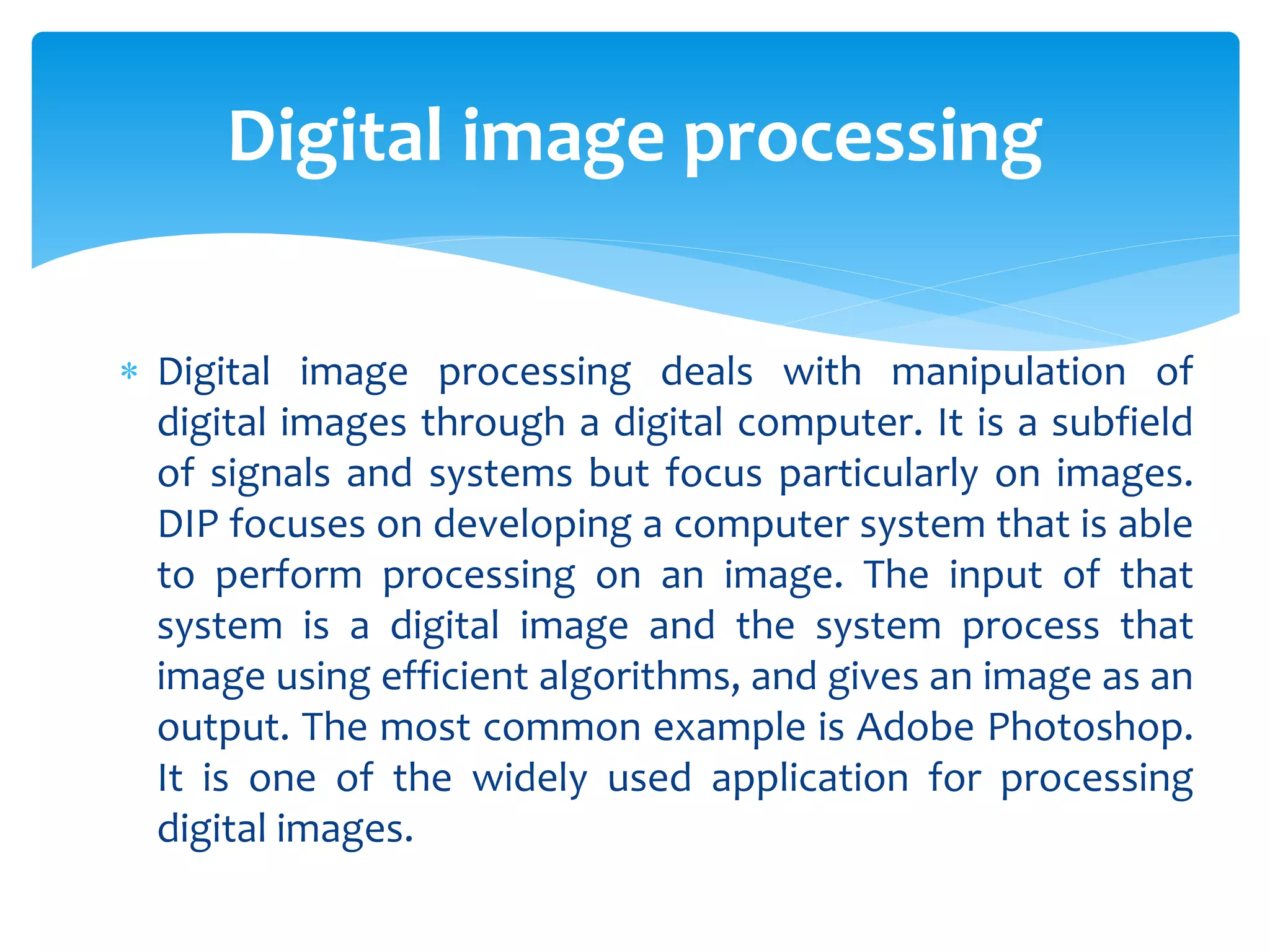  Digital image processing deals with manipulation of
digital images through a digital computer. It is a subfield
of signals and systems but focus particularly on images.
DIP focuses on developing a computer system that is able
to perform processing on an image. The input of that
system is a digital image and the system process that
image using efficient algorithms, and gives an image as an
output. The most common example is Adobe Photoshop.
It is one of the widely used application for processing
digital images.
Digital image processing
 