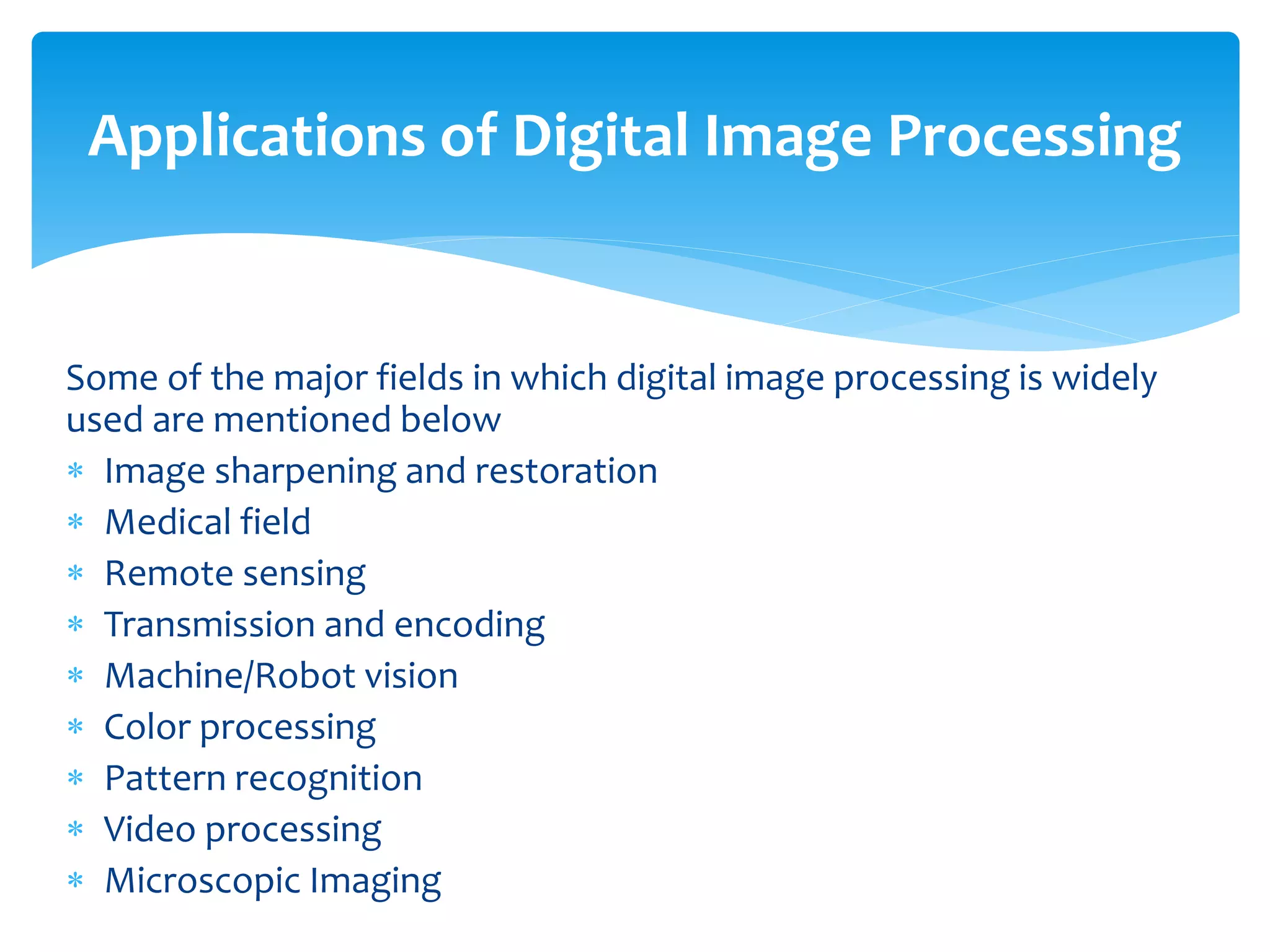 Some of the major fields in which digital image processing is widely
used are mentioned below
 Image sharpening and restoration
 Medical field
 Remote sensing
 Transmission and encoding
 Machine/Robot vision
 Color processing
 Pattern recognition
 Video processing
 Microscopic Imaging
Applications of Digital Image Processing
 