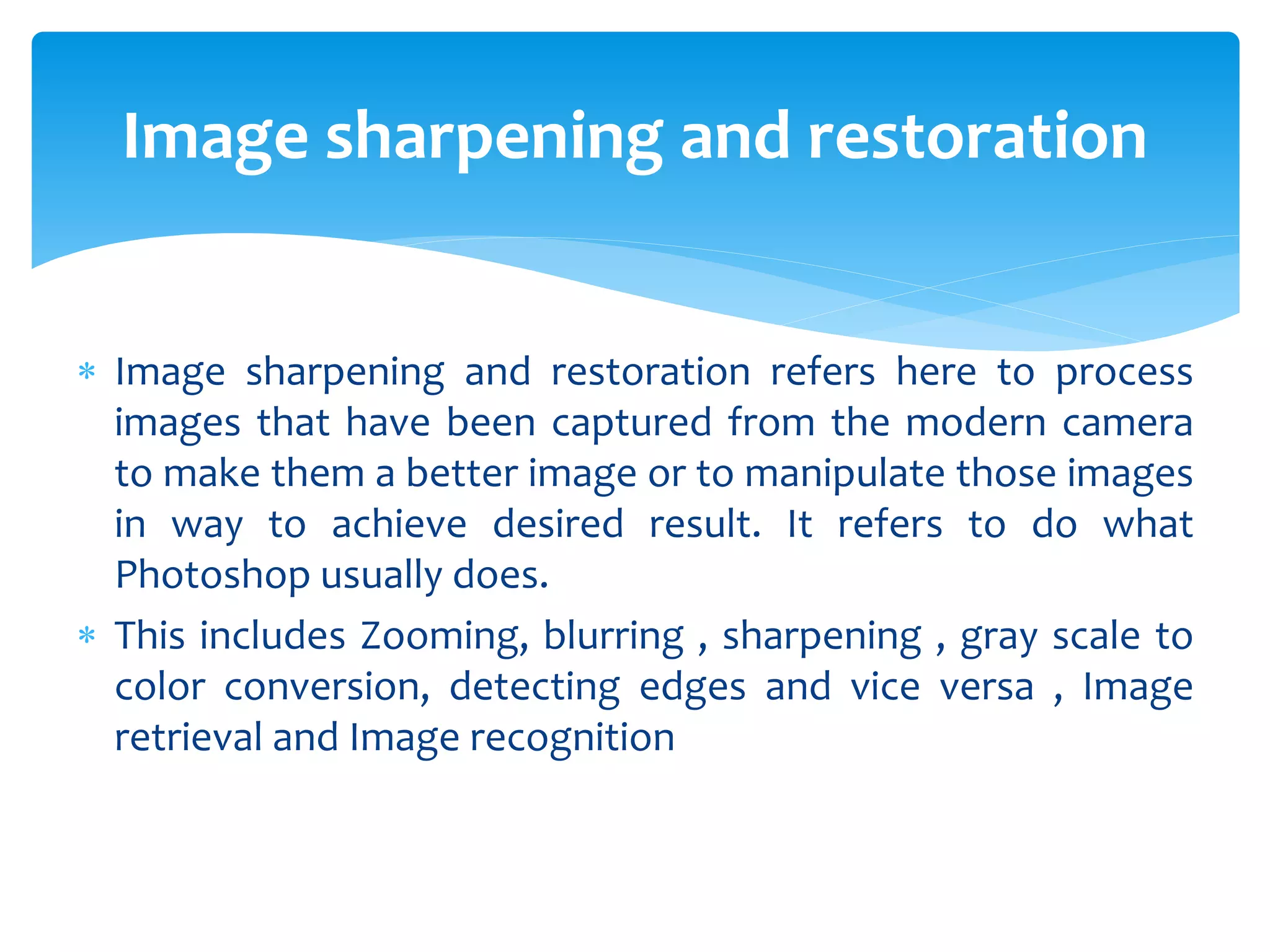  Image sharpening and restoration refers here to process
images that have been captured from the modern camera
to make them a better image or to manipulate those images
in way to achieve desired result. It refers to do what
Photoshop usually does.
 This includes Zooming, blurring , sharpening , gray scale to
color conversion, detecting edges and vice versa , Image
retrieval and Image recognition
Image sharpening and restoration
 