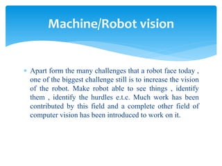  Apart form the many challenges that a robot face today ,
one of the biggest challenge still is to increase the vision
of the robot. Make robot able to see things , identify
them , identify the hurdles e.t.c. Much work has been
contributed by this field and a complete other field of
computer vision has been introduced to work on it.
Machine/Robot vision
 