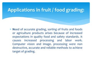  Need of accurate grading, sorting of fruits and foods
or agriculture products arises because of increased
expectations in quality food and safety standards. It
causes increased processing and labor work.
Computer vision and image. processing were non
destructive, accurate and reliable methods to achieve
target of grading.
Applications in fruit / food grading:
 