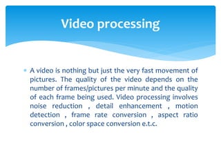  A video is nothing but just the very fast movement of
pictures. The quality of the video depends on the
number of frames/pictures per minute and the quality
of each frame being used. Video processing involves
noise reduction , detail enhancement , motion
detection , frame rate conversion , aspect ratio
conversion , color space conversion e.t.c.
Video processing
 