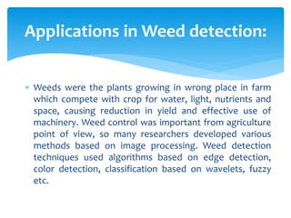  Weeds were the plants growing in wrong place in farm
which compete with crop for water, light, nutrients and
space, causing reduction in yield and effective use of
machinery. Weed control was important from agriculture
point of view, so many researchers developed various
methods based on image processing. Weed detection
techniques used algorithms based on edge detection,
color detection, classification based on wavelets, fuzzy
etc.
Applications in Weed detection:
 