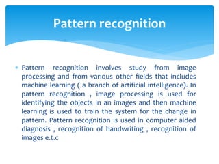  Pattern recognition involves study from image
processing and from various other fields that includes
machine learning ( a branch of artificial intelligence). In
pattern recognition , image processing is used for
identifying the objects in an images and then machine
learning is used to train the system for the change in
pattern. Pattern recognition is used in computer aided
diagnosis , recognition of handwriting , recognition of
images e.t.c
Pattern recognition
 
