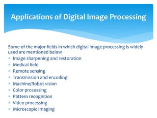 Some of the major fields in which digital image processing is widely
used are mentioned below
 Image sharpening and restoration
 Medical field
 Remote sensing
 Transmission and encoding
 Machine/Robot vision
 Color processing
 Pattern recognition
 Video processing
 Microscopic Imaging
Applications of Digital Image Processing
 