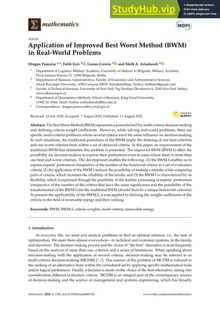 mathematics
Article
Application of Improved Best Worst Method (BWM)
in Real-World Problems
Dragan Pamučar 1,*, Fatih Ecer 2 , Goran Cirovic 3 and Melfi A. Arlasheedi 4
1 Department of Logistics, Military Academy, University of Defence in Belgrade, Military Academy,
Pavla Jurisica Sturma 33, 11000 Belgrade, Serbia
2 Department of Business Administrative, Faculty of Economics and Administrative Sciences,
Afyon Kocatepe University, ANS Campus, 03030 Afyonkarahisar, Turkey; fatihecer@gmail.com
3 Faculty of Technical Sciences, University of Novi Sad, Trg Dositeja Obradovica 6, 2100 Novi Sad, Serbia;
cirovic@sezampro.rs
4 Department of Quantitative Methods, School of Business, King Faisal University,
31982 Al-Ahsa, Saudi Arabia; malrasheedy@kfu.edu.sa
* Correspondence: dragan.pamucar@va.mod.gov.rs
Received: 12 July 2020; Accepted: 7 August 2020; Published: 11 August 2020


Abstract: The Best Worst Method (BWM) represents a powerful tool for multi-criteria decision-making
and defining criteria weight coefficients. However, while solving real-world problems, there are
specific multi-criteria problems where several criteria exert the same influence on decision-making.
In such situations, the traditional postulates of the BWM imply the defining of one best criterion
and one worst criterion from within a set of observed criteria. In this paper, an improvement of the
traditional BWM that eliminates this problem is presented. The improved BWM (BWM-I) offers the
possibility for decision-makers to express their preferences even in cases where there is more than
one best and worst criterion. The development enables the following: (1) the BWM-I enables us to
express experts’ preferences irrespective of the number of the best/worst criteria in a set of evaluation
criteria; (2) the application of the BWM-I reduces the possibility of making a mistake while comparing
pairs of criteria, which increases the reliability of the results; and (3) the BWM-I is characterized by its
flexibility, which is expressed through the possibility of the realistic processing of experts’ preferences
irrespective of the number of the criteria that have the same significance and the possibility of the
transformation of the BWM-I into the traditional BWM (should there be a unique best/worst criterion).
To present the applicability of the BWM-I, it was applied to defining the weight coefficients of the
criteria in the field of renewable energy and their ranking.
Keywords: BWM; BWM-I; criteria weights; multi-criteria; renewable energy
1. Introduction
In everyday life, we meet and analyze problems to find an optimal solution, i.e., the task of
optimization. We meet them almost everywhere—in technical and economic systems, in the family,
and elsewhere. The decision-making process and the choice of “the best” alternative is most frequently
based on the analysis of more than one criterion and a series of limitations. When speaking about
decision-making with the application of several criteria, decision-making may be referred to as
multi-criteria decision-making (MCDM) [1,2]. The essence of the problem of MCDM is reduced to
the ranking of an alternative from within the considered set by applying specific mathematical tools
and/or logical preferences. Finally, a decision is made on the choice of the best alternative, taking into
consideration different evaluation criteria. MCDM is an integral part of the contemporary science
of decision-making and the science of management and systems engineering, which has broadly
Mathematics 2020, 8, 1342; doi:10.3390/math8081342 www.mdpi.com/journal/mathematics
 