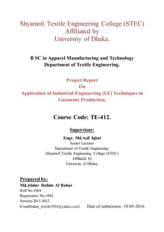 Shyamoli Textile Engineering College (STEC)
Affiliated by
University of Dhaka.
B SC in Apparel Manufacturing and Technology
Department of Textile Engineering.
Project Report
On
Application of Industrial Engineering (I.E) Techniques in
Garments Production.
Course Code: TE-412.
Supervisor:
Engr. Md.Asif Iqbal
Senior Lecturer
Department of Textile Engineering.
Shyamoli Textile Engineering College (STEC)
Affiliated by
University of Dhaka.
Prepared by:
Md.Abdur Rahim Al Bahar
Roll No-1084.
Registration No-3503.
Session-2011-2012.
E-mail:bahar_textile3503@yahoo.com Date of submission: 18-05-2016
 