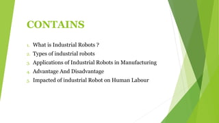 CONTAINS
1. What is Industrial Robots ?
2. Types of industrial robots
3. Applications of Industrial Robots in Manufacturing
4. Advantage And Disadvantage
5. Impacted of industrial Robot on Human Labour
 