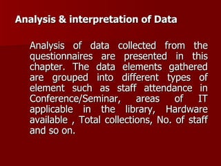 Analysis & interpretation of Data Analysis of data collected from the questionnaires are presented in this chapter. The data elements gathered are grouped into different types of element such as staff attendance in Conference/Seminar, areas of IT applicable in the library, Hardware available , Total collections, No. of staff and so on. 