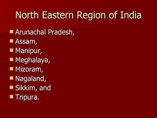 North Eastern Region of India Arunachal Pradesh,  Assam,  Manipur,  Meghalaya,  Mizoram,  Nagaland,  Sikkim, and  Tripura.  