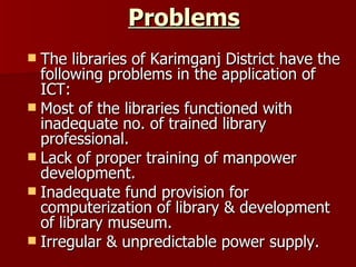 Problems The libraries of Karimganj District have the following problems in the application of ICT: Most of the libraries functioned with inadequate no. of trained library professional. Lack of proper training of manpower development. Inadequate fund provision for computerization of library & development of library museum. Irregular & unpredictable power supply. 