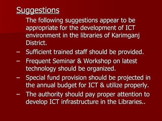 Suggestions The following suggestions appear to be appropriate for the development of ICT environment in the libraries of Karimganj District. Sufficient trained staff should be provided. Frequent Seminar & Workshop on latest technology should be organized. Special fund provision should be projected in the annual budget for ICT & utilize properly. The authority should pay proper attention to develop ICT infrastructure in the Libraries.. 