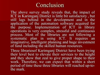 Conclusion The above survey study reveals that, the impact of ICT in Karimganj District is little bit satisfactory , but still lags behind in the development and in the application of the automation software acquired for the purpose. Implementation of ICT in library operations is very complex, stressful and continuous process. Most of the libraries are not following a systematic plan in using ICT. It requires an imaginative, intelligent planning and huge investment of fund including the skilled human resources. Three librariesof Karimganj District have been trying their level best to elevate their services to the height and they show that zeal to give proper shape to their work. Therefore, we can expect that within a short period of time these three libraries will reached up-to-the mark. 
