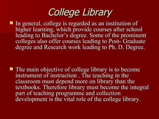College Library In general, college is regarded as an institution of higher learning, which provide courses after school leading to Bachelor’s degree. Some of the prominent colleges also offer courses leading to Post- Graduate degree and Research work leading to Ph. D. Degree.  The main objective of college library is to become instrument of instruction . The teaching in the classroom must depend more on library than the textbooks. Therefore library must become the integral part of teaching programme and collection development is the vital role of the college library.  