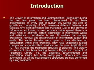 The Growth of Information and Communication Technology during the last few years has been phenomenal. It has been implementing on every sort of human life. During this year of growth and popularity of ICT, numerous different features and facilities have been developed and marketed .Due to the growth of Information explosion, its use become so wide spread, there is a great need of applying certain technology to information works and activities to accelerate its use. It enables the storage, processing, retrieval and dissemination of information quickly and easily. The earlier libraries were open to their clientele for consultation within their premises. They have undergone radical changes and expanded their services over the year. Application of ICT has changed the traditional activities of Libraries. The Library environment has been leading towards Digital and concept of “electronic Library” i.e. the paperless documentation and information service has been taking place. Libraries are now automated i.e. all the housekeeping operations are now performed by using computer. Introduction 