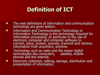 Definition of ICT The web definitions of information and communication technology are given bellow:  Information and Communication Technology or Information Technology is the technology required for information processing .In particular in the use of electronic computer and computer software to convert, store, protect, process, transmit and retrieve information from anywhere, anytime. Technology such as radio and the newer digital technologies like computers,  satellite, mobile phones and the internet. Electronic collection, editing, storage, distribution and presentation of information. 