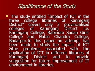 Significance of the Study   The study entitled “Impact of ICT in the three college libraries of Karimganj District” covers only 3 provincialised colleges of Karimganj District i.e. Karimganj College, Rabindra Sadan Girls’ College and Nabin Chandra College, Badarpur.In this paper an attempt has been made to study the impact of ICT &the problems associated with the application of ICT in different libraries of Karimganj District and to provide suggestion for future improvement of IT environment in libraries. 