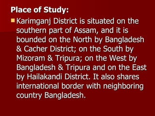 Place of Study:   Karimganj District is situated on the southern part of Assam, and it is bounded on the North by Bangladesh & Cacher District; on the South by Mizoram & Tripura; on the West by Bangladesh & Tripura and on the East by Hailakandi District. It also shares international border with neighboring country Bangladesh. 