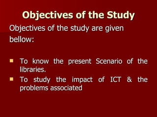 Objectives of the Study Objectives of the study are given bellow: To know the present Scenario of the libraries. To study the impact of ICT & the problems associated 