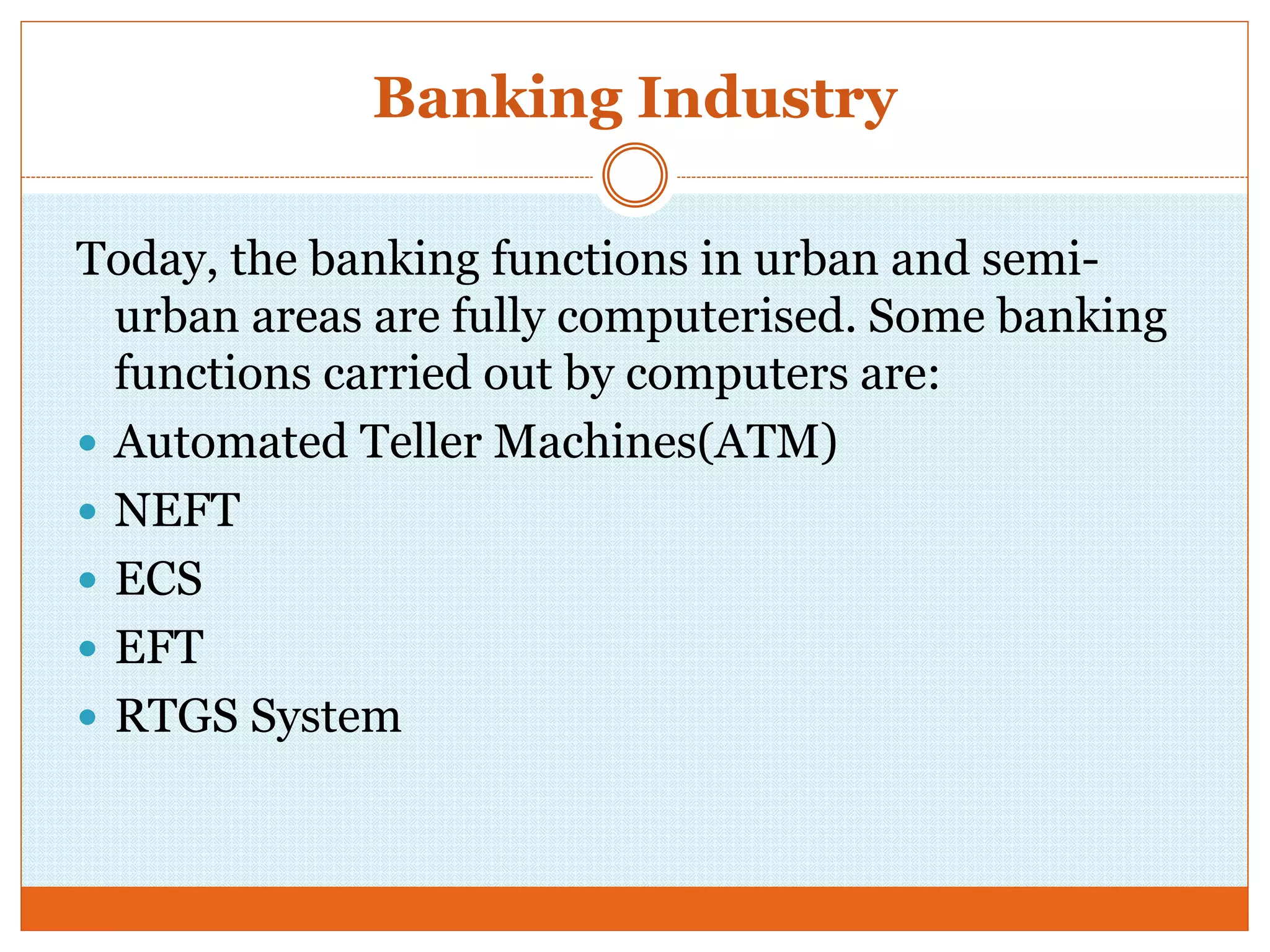 Banking Industry
Today, the banking functions in urban and semi-
urban areas are fully computerised. Some banking
functions carried out by computers are:
 Automated Teller Machines(ATM)
 NEFT
 ECS
 EFT
 RTGS System
 