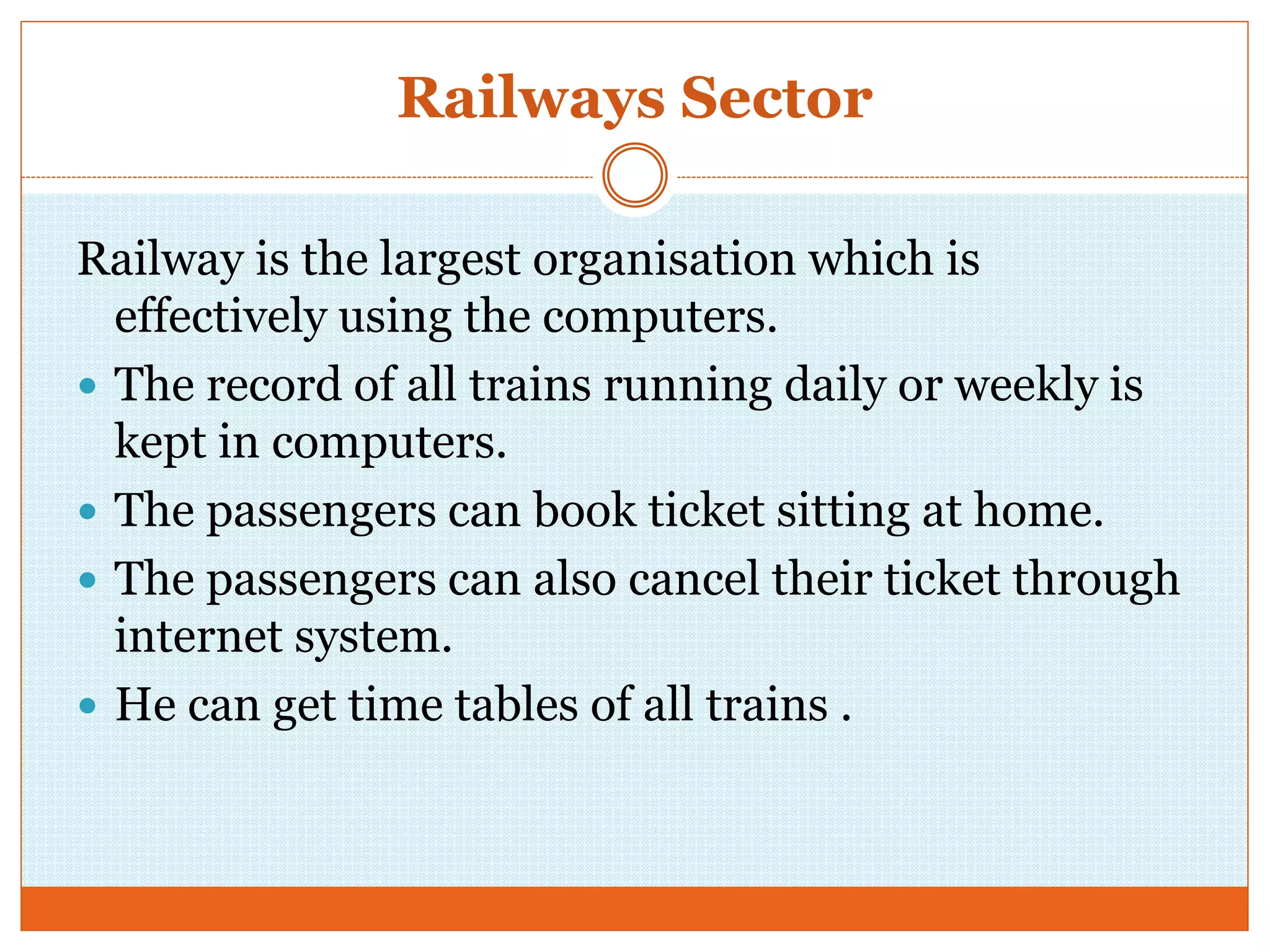 Railways Sector
Railway is the largest organisation which is
effectively using the computers.
 The record of all trains running daily or weekly is
kept in computers.
 The passengers can book ticket sitting at home.
 The passengers can also cancel their ticket through
internet system.
 He can get time tables of all trains .
 