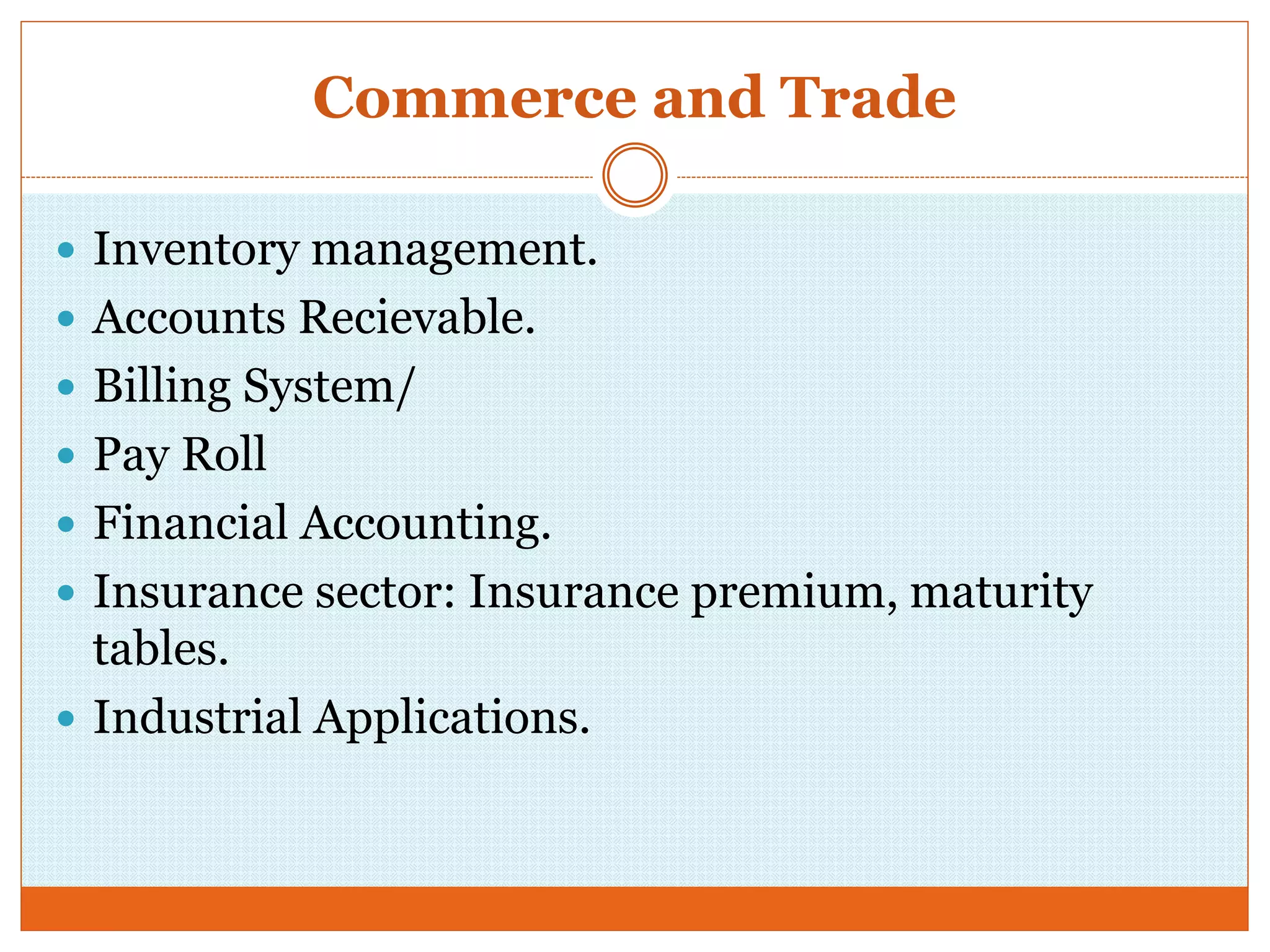 Commerce and Trade
 Inventory management.
 Accounts Recievable.
 Billing System/
 Pay Roll
 Financial Accounting.
 Insurance sector: Insurance premium, maturity
tables.
 Industrial Applications.
 