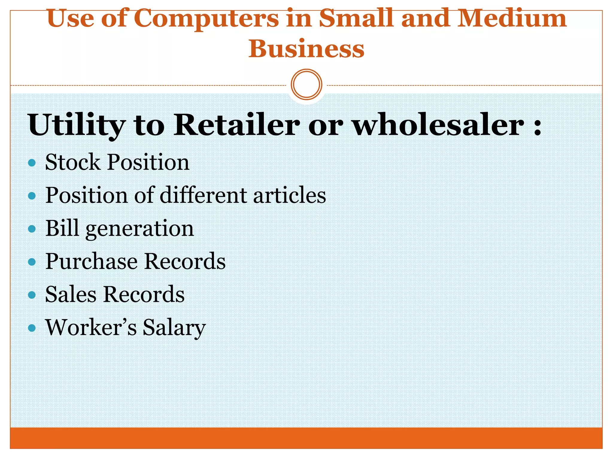 Use of Computers in Small and Medium
Business
Utility to Retailer or wholesaler :
 Stock Position
 Position of different articles
 Bill generation
 Purchase Records
 Sales Records
 Worker’s Salary
 
