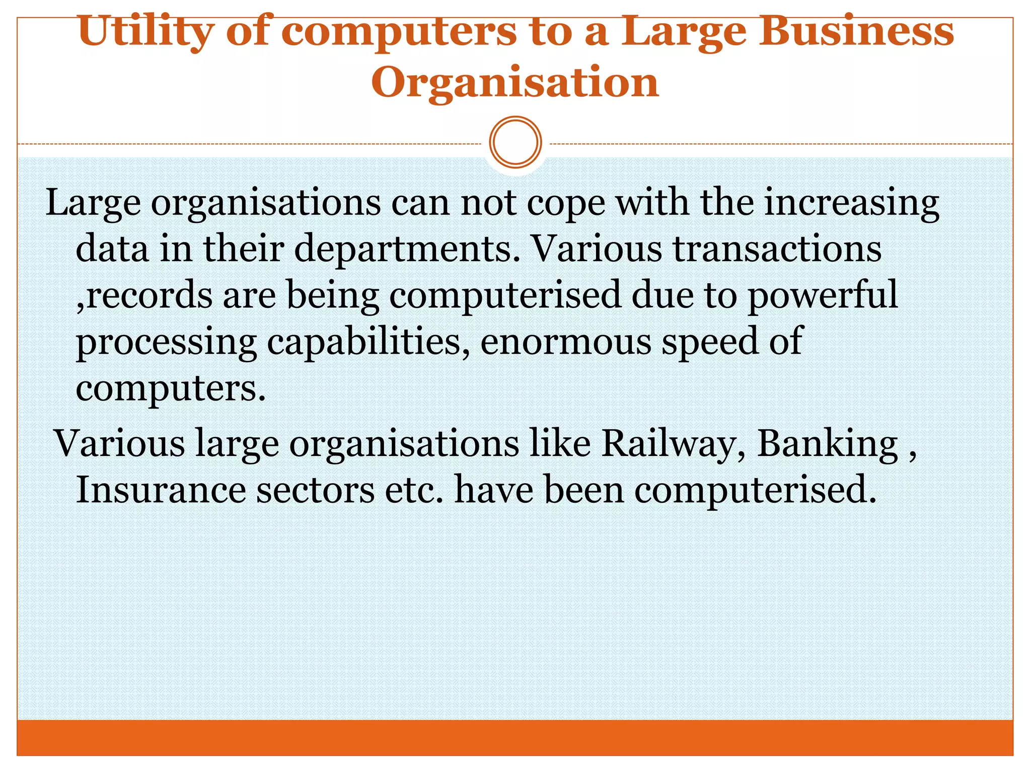 Utility of computers to a Large Business
Organisation
Large organisations can not cope with the increasing
data in their departments. Various transactions
,records are being computerised due to powerful
processing capabilities, enormous speed of
computers.
Various large organisations like Railway, Banking ,
Insurance sectors etc. have been computerised.
 