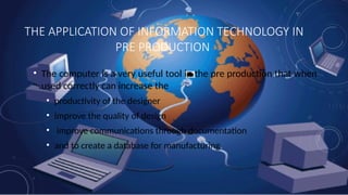 THE APPLICATION OF INFORMATION TECHNOLOGY IN
PRE PRODUCTION
• The computer is a very useful tool in the pre production that when
used correctly can increase the
• productivity of the designer
• improve the quality of design
• improve communications through documentation
• and to create a database for manufacturing.
 