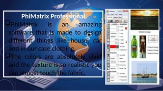 PhiMatrix Professional
PhiMatrix is an amazing
software that is made to design
different things like house, car
and in our case clothing.
The colors are absolutely vivid
and the texture is so realistic you
can almost touch the fabric.
 