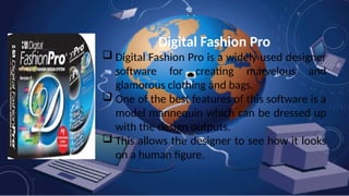 Digital Fashion Pro
 Digital Fashion Pro is a widely used designer
software for creating marvelous and
glamorous clothing and bags.
 One of the best features of this software is a
model mannequin which can be dressed up
with the design outputs.
 This allows the designer to see how it looks
on a human figure.
 