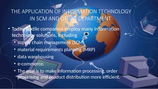 THE APPLICATION OF INFORMATION TECHNOLOGY
IN SCM AND OTHER DEPARTMENT
• Today, textile companies employ many information
technology solutions, including
• supply chain management (SCM)
• material requirements planning (MRP)
• data warehousing
• e-commerce.
• The goal is to make information processing, order
processing and product distribution more efficient.
 