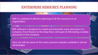 ENTERPRISE RESOURCE PLANNING
ERP is a method of effective planning of all the resources in an
organization.
ERP software is designed to model and automate many processes of a
company, from finance to the shop floor, with goal of eliminating complex
processes in the company.
Here we will see some of the most common modules available in almost
all packages.
 