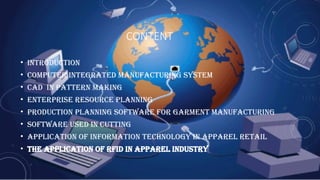 CONTENT
• Introduction
• Computer integrated manufacturing system
• Cad in pattern making
• Enterprise Resource Planning
• Production Planning Software for Garment Manufacturing
• software used in cutting
• Application of Information Technology in Apparel Retail
• The application of rfid in apparel industry
 