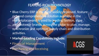 FEATURE-RICH TECHNOLOGY
• Blue Cherry ERP is the most widely deployed, feature-
rich and comprehensive solution available in the
marketplace, and is used by leading fashion, shoe
and footwear brands across the globe to plan, manage,
synchronize and optimize supply chain and distribution
activities.
• Market-Leading Capabilities Include:
• Financial Management
• Purchasing and Receiving
 