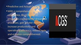 •Predictive and Actual Costing
•With a comprehensive range of
capabilities, BlueCherry ERP
empowers companies to streamline
processes, gain greater visibility,
increase productivity and
operational efficiency, reduce costs
and enhance competitiveness.
 