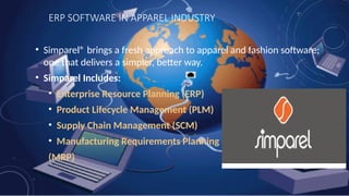 ERP SOFTWARE IN APPAREL INDUSTRY
• Simparel® brings a fresh approach to apparel and fashion software;
one that delivers a simpler, better way.
• Simparel Includes:
• Enterprise Resource Planning (ERP)
• Product Lifecycle Management (PLM)
• Supply Chain Management (SCM)
• Manufacturing Requirements Planning
(MRP)
 